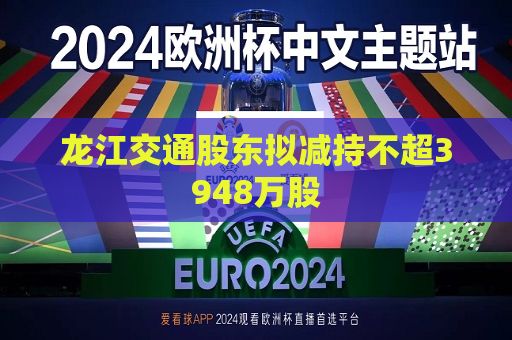 龙江交通股东拟减持不超3948万股