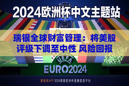 瑞银全球财富管理：将美股评级下调至中性 风险回报已更趋平衡