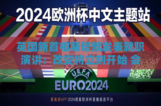 英国新首相斯塔默发表就职演讲：改变将立刻开始 会治愈政治信任缺失