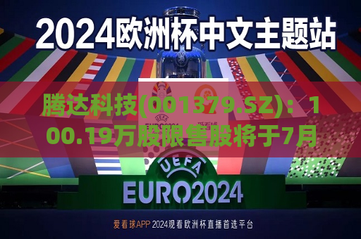 腾达科技(001379.SZ)：100.19万股限售股将于7月19日起上市流通