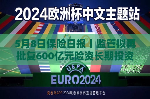 5月8日保险日报丨监管拟再批复600亿元险资长期投资试点！保险业重要报告出炉，这4家公司不达标！