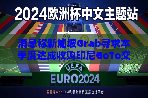消息称新加坡Grab寻求本季度达成收购印尼GoTo交易，价格或达70亿美元