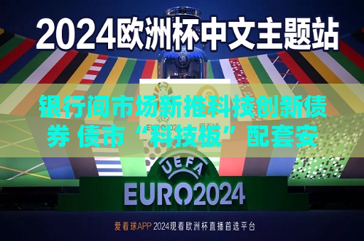 银行间市场新推科技创新债券 债市“科技板”配套安排加速落地