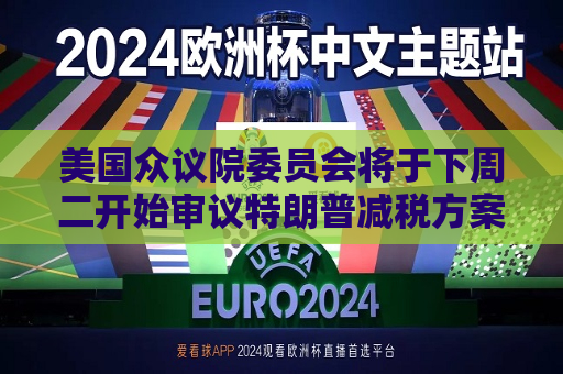 美国众议院委员会将于下周二开始审议特朗普减税方案