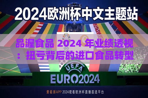 品渥食品 2024 年业绩透视：扭亏背后的进口食品转型之痛