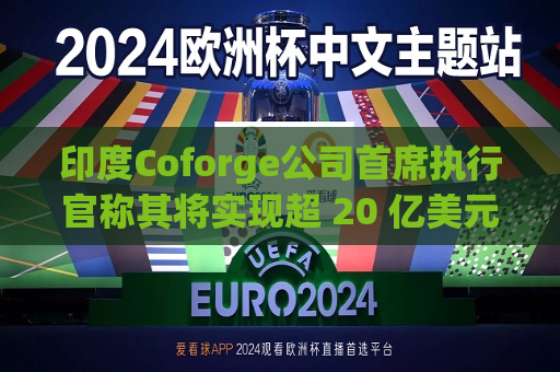 印度Coforge公司首席执行官称其将实现超 20 亿美元的收入目标