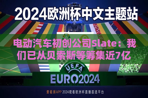 电动汽车初创公司Slate：我们已从贝索斯等筹集近7亿美元