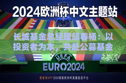 长城基金总经理邱春杨：以投资者为本，共赴公募基金高质量发展新征程