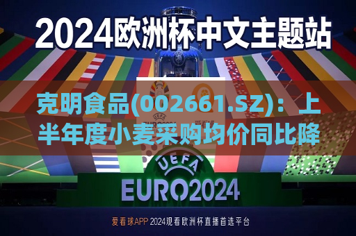 克明食品(002661.SZ)：上半年度小麦采购均价同比降幅约10%  第1张