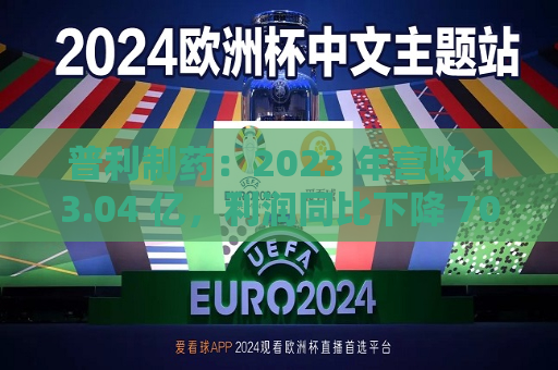 普利制药：2023 年营收 13.04 亿，利润同比下降 70.87%