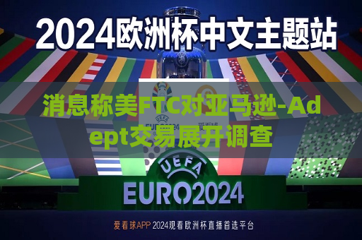 消息称美FTC对亚马逊-Adept交易展开调查  第1张