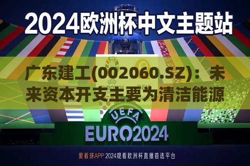 广东建工(002060.SZ)：未来资本开支主要为清洁能源项目投资