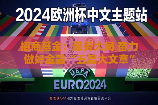 招商基金：服务大局 奋力做好金融“五篇大文章”