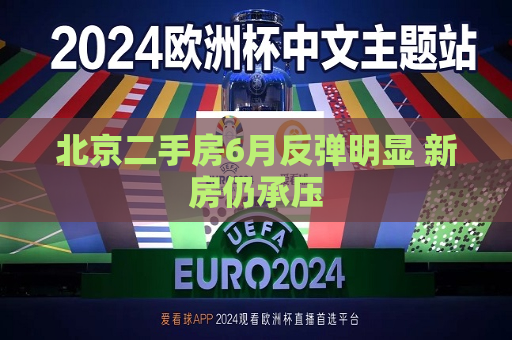 北京二手房6月反弹明显 新房仍承压