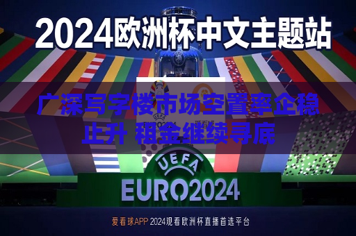 广深写字楼市场空置率企稳止升 租金继续寻底