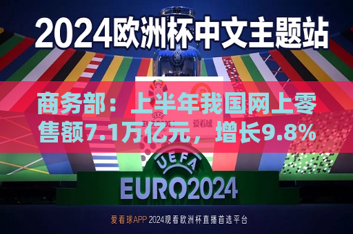 商务部：上半年我国网上零售额7.1万亿元，增长9.8%