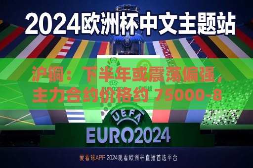 沪铜：下半年或震荡偏强，主力合约价格约 75000-85000 元/吨