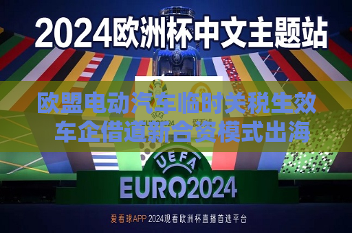 欧盟电动汽车临时关税生效  车企借道新合资模式出海