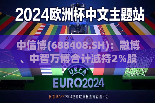 中信博(688408.SH)：融博、中智万博合计减持2%股份 减持实施完毕  第1张