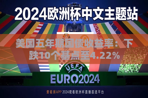 美国五年期国债收益率：下跌10个基点至4.22%