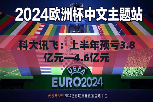 科大讯飞：上半年预亏3.8亿元―4.6亿元