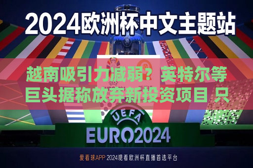 越南吸引力减弱？英特尔等巨头据称放弃新投资项目 只因缺乏激励措施