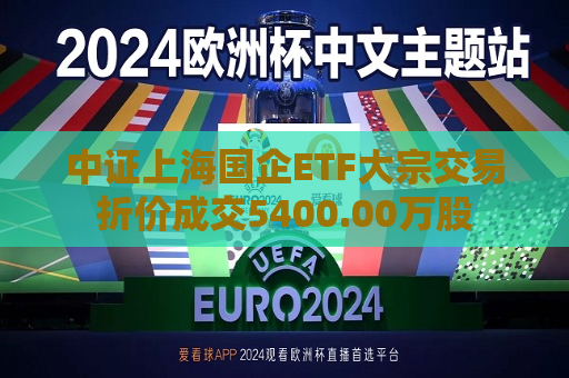 中证上海国企ETF大宗交易折价成交5400.00万股  第1张