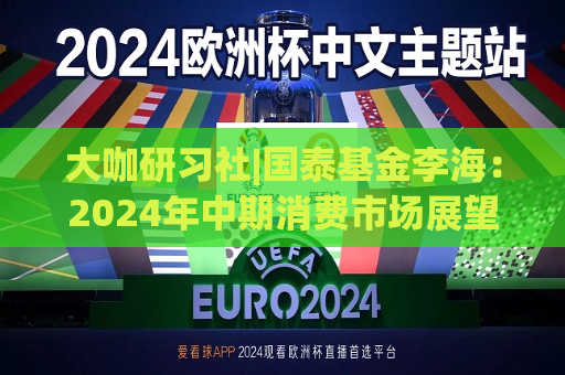 大咖研习社|国泰基金李海：2024年中期消费市场展望