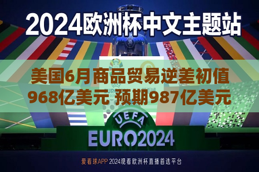 美国6月商品贸易逆差初值968亿美元 预期987亿美元
