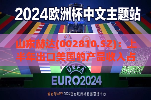 山东赫达(002810.SZ)：上半年出口美国的产品收入占总收入比例12%左右  第1张