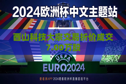 西山科技大宗交易折价成交7.00万股  第1张