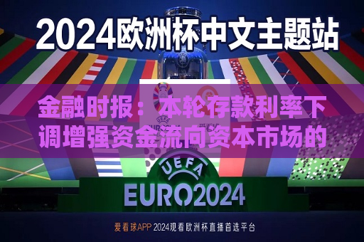 金融时报：本轮存款利率下调增强资金流向资本市场的动力  第1张