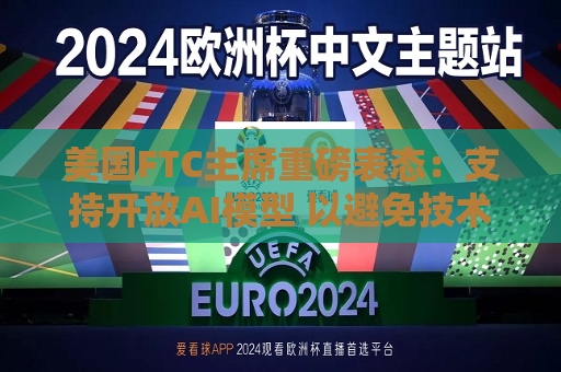 美国FTC主席重磅表态：支持开放AI模型 以避免技术垄断