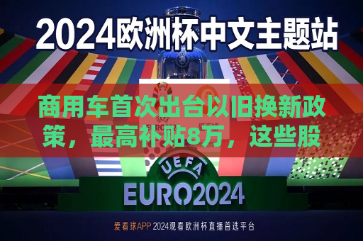 商用车首次出台以旧换新政策，更高补贴8万，这些股票“起飞”了  第1张