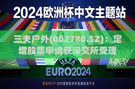 三夫户外(002780.SZ)：定增股票申请获深交所受理