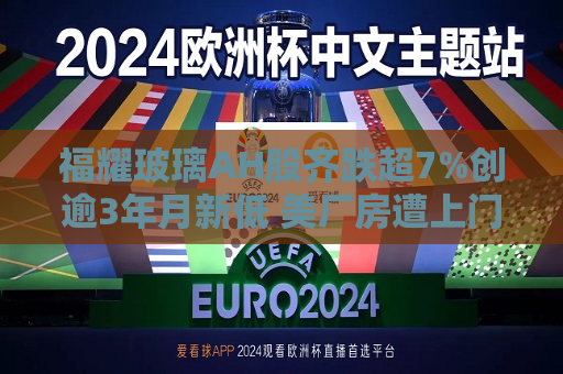 福耀玻璃AH股齐跌超7%创逾3年月新低 美厂房遭上门搜查  第1张