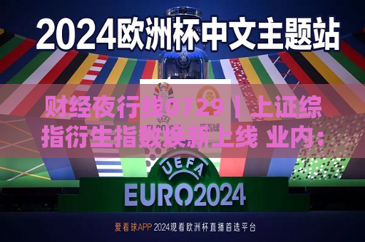 财经夜行线0729丨上证综指衍生指数焕新上线 业内：或为A股长期向上趋势提供有力支持  第1张