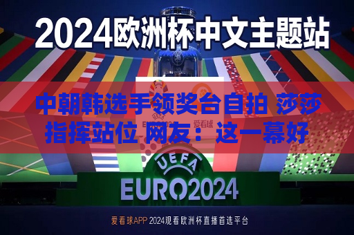 中朝韩选手领奖台 ***  莎莎指挥站位 网友：这一幕好暖啊！  第1张