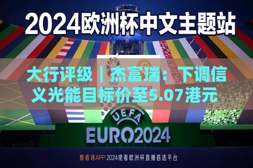 大行评级｜杰富瑞：下调信义光能目标价至5.07港元 评级为“买入”
