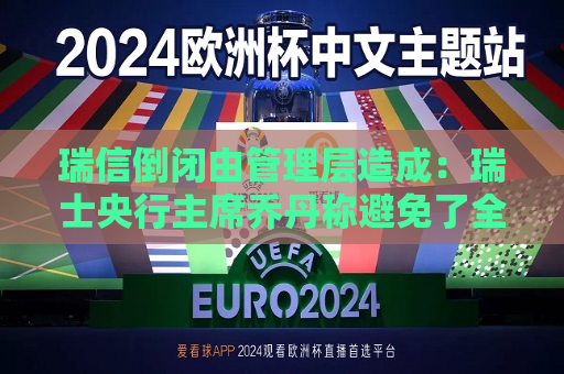 瑞信倒闭由管理层造成：瑞士央行主席乔丹称避免了全球金融危机