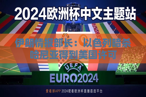 伊朗情报部长：以色列暗杀哈尼亚得到美国许可