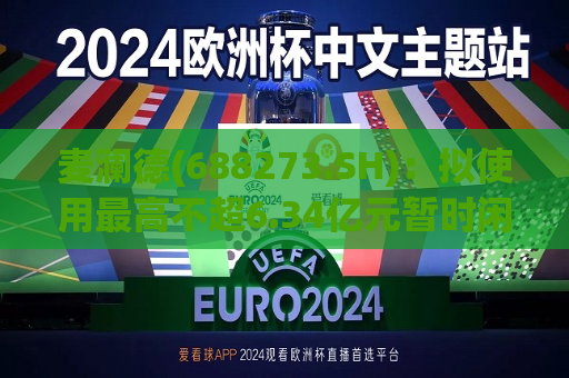 麦澜德(688273.SH)：拟使用更高不超6.34亿元暂时闲置募集资金进行现金管理