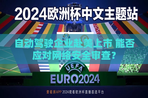 自动驾驶企业赴美上市 能否应对 *** 安全审查？  第1张