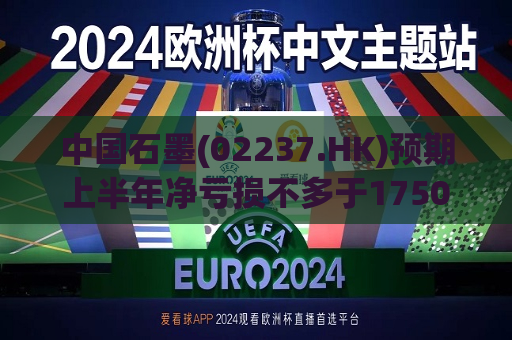 中国石墨(02237.HK)预期上半年净亏损不多于1750万元  第1张