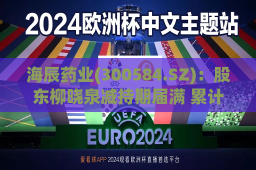 海辰药业(300584.SZ)：股东柳晓泉减持期届满 累计减持78.27万股