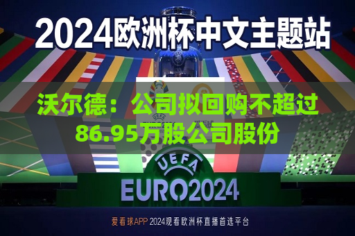 沃尔德：公司拟回购不超过86.95万股公司股份  第1张