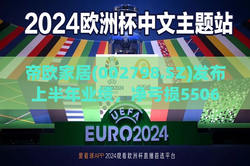 帝欧家居(002798.SZ)发布上半年业绩，净亏损5506.54万元  第1张