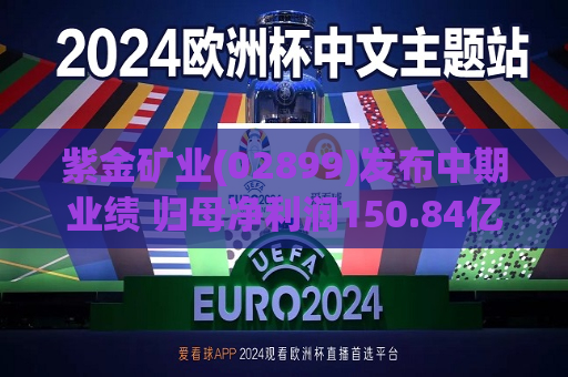 紫金矿业(02899)发布中期业绩 归母净利润150.84亿元 同比增加46.42% 成本上升态势得到扼制  第1张