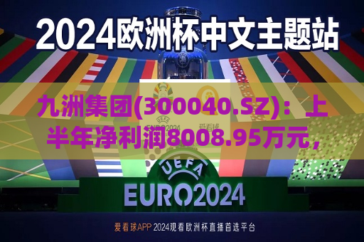 九洲集团(300040.SZ)：上半年净利润8008.95万元，同比增长38.56%
