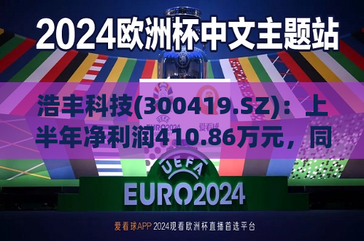 浩丰科技(300419.SZ)：上半年净利润410.86万元，同比下降54.62%  第1张